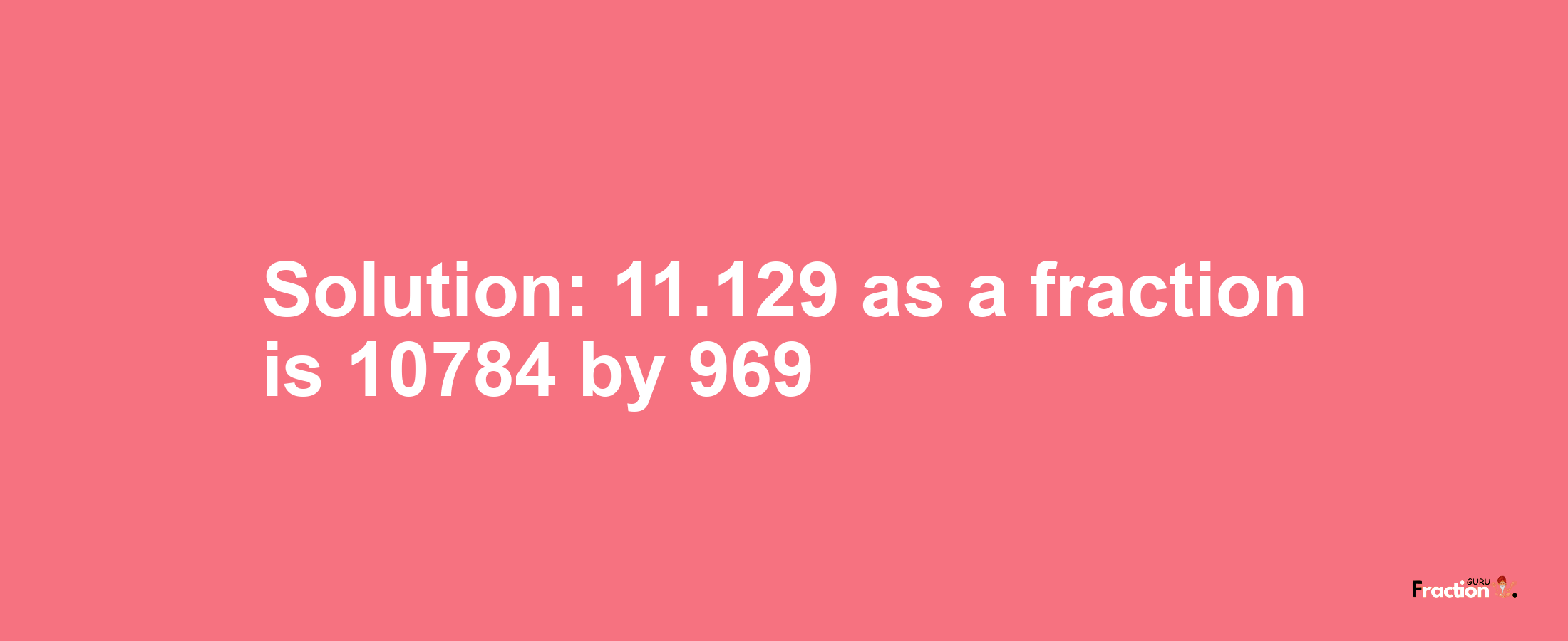 Solution:11.129 as a fraction is 10784/969